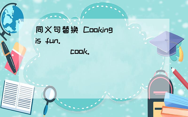 同义句替换 Cooking is fun.___ ___ ___ cook.