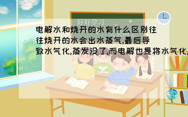 电解水和烧开的水有什么区别往往烧开的水会出水蒸气,最后导致水气化,蒸发没了,而电解也是将水气化,蒸发没了,并且发现电解也是加热水来蒸发,和烧水没有什么区别