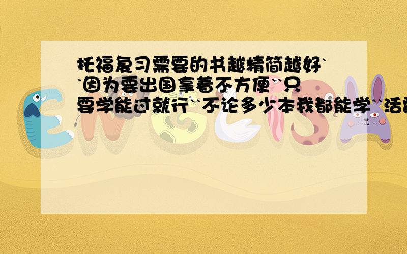 托福复习需要的书越精简越好``因为要出国拿着不方便``只要学能过就行``不论多少本我都能学``活雷锋们请把你们用过觉得必学的书告告我``我感谢你们八辈儿祖宗``- 玩笑``哈~