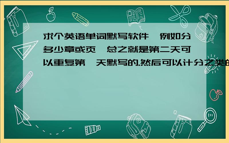 求个英语单词默写软件,例如分多少章或页,总之就是第二天可以重复第一天默写的.然后可以计分之类的,谢