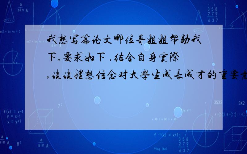 我想写篇论文哪位哥姐姐帮助我下,要求如下 .结合自身实际,谈谈理想信念对大学生成长成才的重要意义 2.如以上任选其一