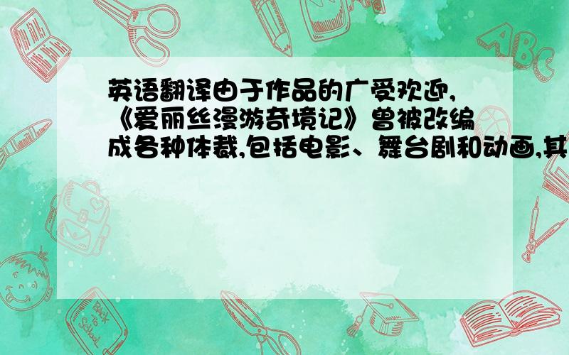 英语翻译由于作品的广受欢迎,《爱丽丝漫游奇境记》曾被改编成各种体裁,包括电影、舞台剧和动画,其中迪斯尼于1951年改编的Alice in Wonderland是比较著名的.此外还出现了各种仿作,比如沈从文