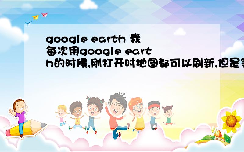 google earth 我每次用google earth的时候,刚打开时地图都可以刷新,但是等我看完一个地方（比如我搜索到天安门广场,放大看了一下）的时候它就不刷新地图了,要退出google earth然后重新打开它才