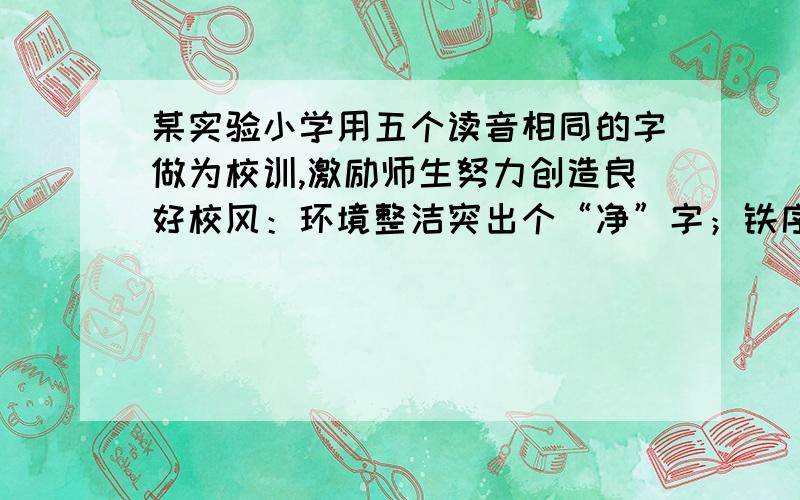 某实验小学用五个读音相同的字做为校训,激励师生努力创造良好校风：环境整洁突出个“净”字；铁序安定突出一个（ ）字；文明礼貌突出一个（ ）字；力争上游突出一个（ ）字；强身健