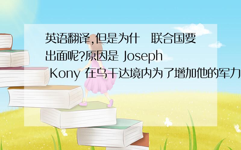 英语翻译,但是为什麼联合国要出面呢?原因是 Joseph Kony 在乌干达境内为了增加他的军力,茁壮他的势力,他到各处去绑架小孩,偷小孩,抓来当他的”童子军“.小孩到了他的军队以後,他每人给一