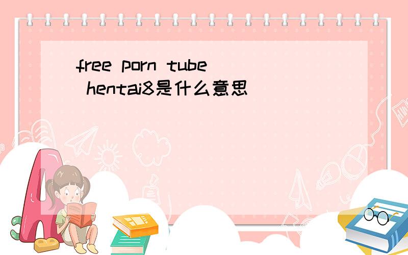 free porn tube hentai8是什么意思