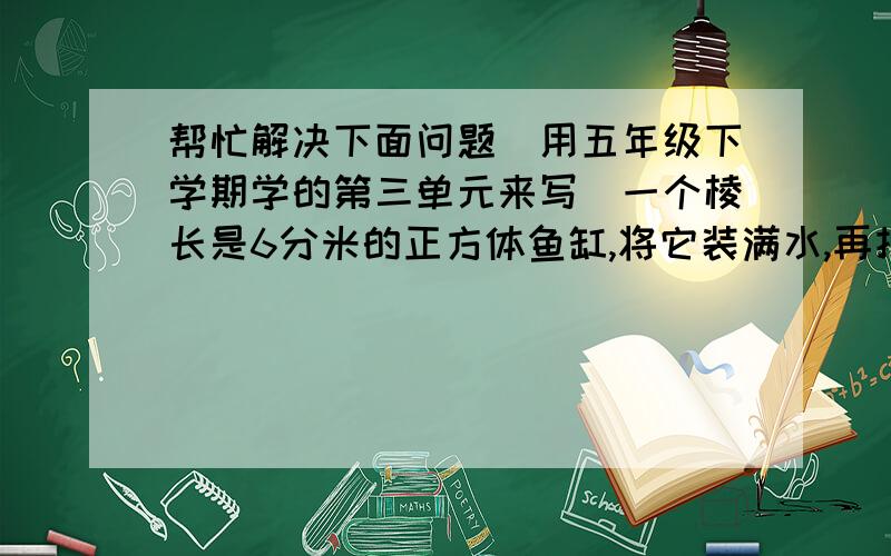 帮忙解决下面问题（用五年级下学期学的第三单元来写）一个棱长是6分米的正方体鱼缸,将它装满水,再把水倒入一个城8分米、宽6分米、高6分米的长方体鱼缸中,鱼缸的水有多深?