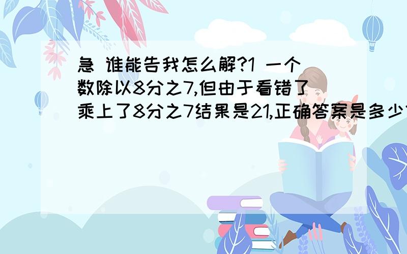 急 谁能告我怎么解?1 一个数除以8分之7,但由于看错了乘上了8分之7结果是21,正确答案是多少?2 80米的5分之4是72米的（ ）