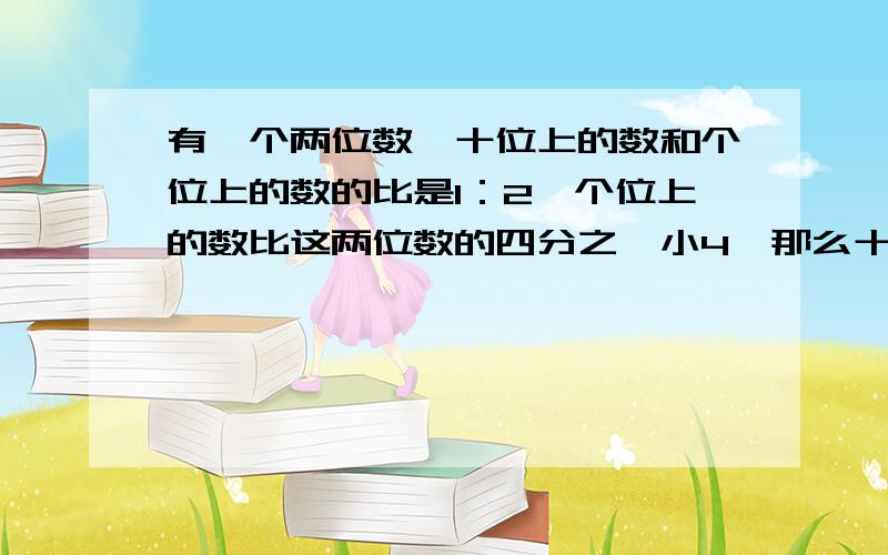 有一个两位数,十位上的数和个位上的数的比是1：2,个位上的数比这两位数的四分之一小4,那么十位上的数是多少?｛最好是算式,不要二次元方程｝