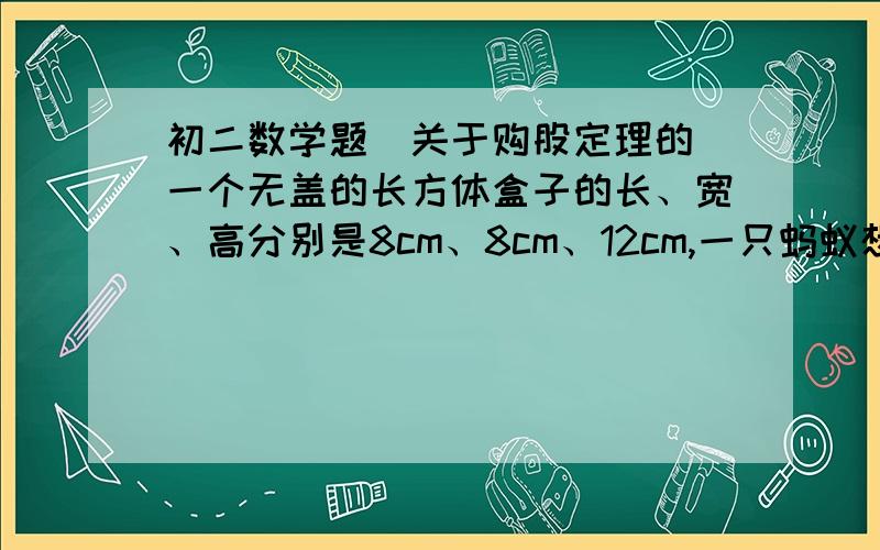 初二数学题（关于购股定理的）一个无盖的长方体盒子的长、宽、高分别是8cm、8cm、12cm,一只蚂蚁想从盒底的A点爬到盒顶的B点,你能帮蚂蚁设计一条最短的线路吗?蚂蚁要爬行的最短行程是多