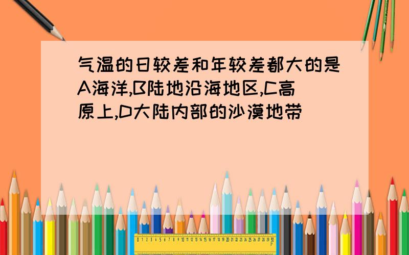 气温的日较差和年较差都大的是A海洋,B陆地沿海地区,C高原上,D大陆内部的沙漠地带