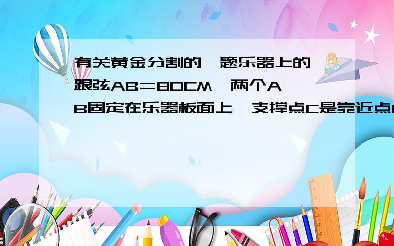 有关黄金分割的一题乐器上的一跟弦AB＝80CM,两个A,B固定在乐器板面上,支撑点C是靠近点B的黄金分割点,支撑点D是靠近点A的黄金分割点.试确定支撑点C到端点B的距离以及支撑点D到端点A的距离.