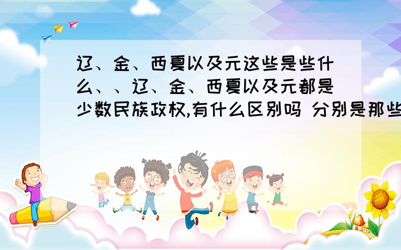 辽、金、西夏以及元这些是些什么、、辽、金、西夏以及元都是少数民族政权,有什么区别吗 分别是那些民族建立的 与南、北宋的对峙又如何 对宋的威胁最大是谁 有什么不同的民族习惯吗