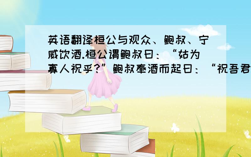 英语翻译桓公与观众、鲍叔、宁威饮酒.桓公谓鲍叔曰：“姑为寡人祝乎?”鲍叔奉酒而起曰：“祝吾君无忘其出而在莒地,使管仲无忘其束缚而从鲁也,使宁戚子无忘其饭牛于车下也.”桓公避