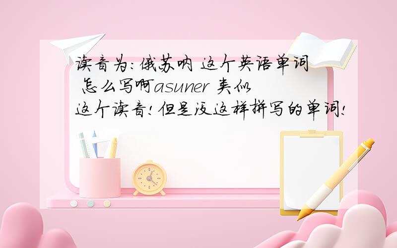 读音为：俄苏呐 这个英语单词 怎么写啊asuner 类似这个读音!但是没这样拼写的单词!