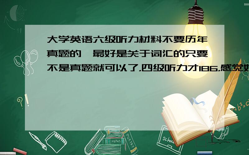 大学英语六级听力材料不要历年真题的,最好是关于词汇的只要不是真题就可以了，四级听力才186，感觉好少分啊！六级要努力啦！