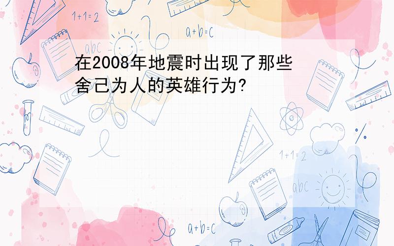 在2008年地震时出现了那些舍己为人的英雄行为?