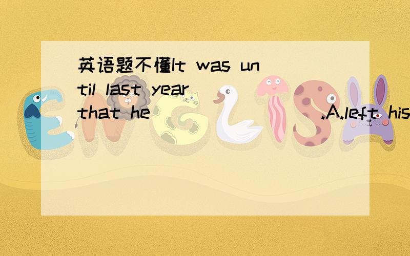 英语题不懂It was until last year that he_________.A.left his home town for a new-startB.came to realize the importance of learning EnglishC.worked as an English teacher at a middle schoolD.set out to build a new house of his own答案为什么