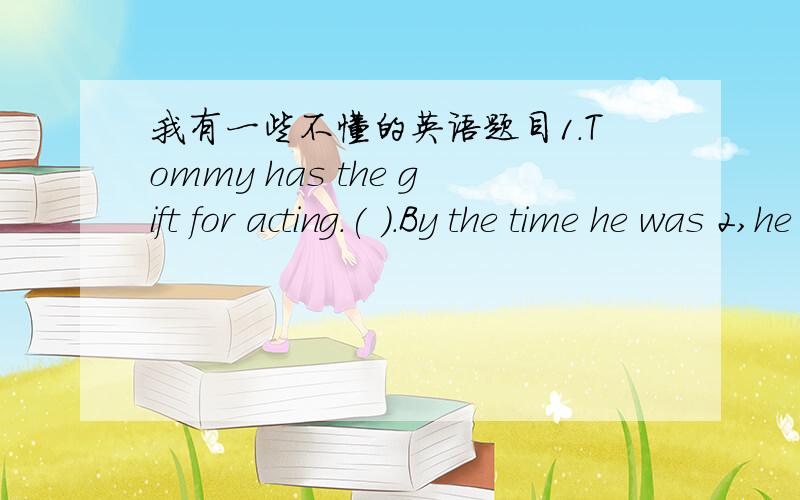 我有一些不懂的英语题目1.Tommy has the gift for acting.( ).By the time he was 2,he ( ) in a movieA.So he does;had acted B.So he has;has actedC.So does he;act D.So has he;acts 我选B 2.Mary has begun to learn to play the piano( )she was fiv