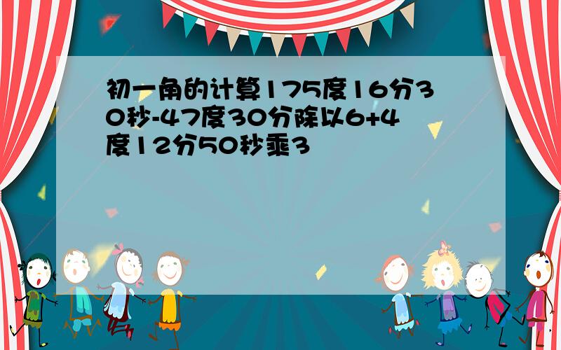 初一角的计算175度16分30秒-47度30分除以6+4度12分50秒乘3