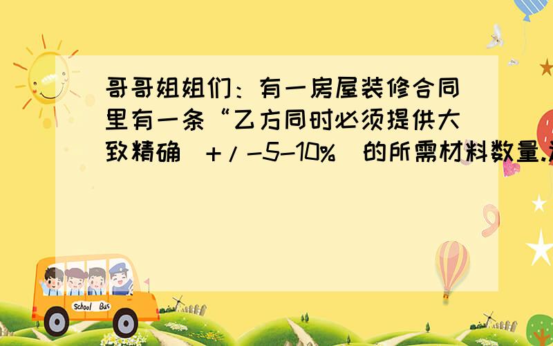 哥哥姐姐们：有一房屋装修合同里有一条“乙方同时必须提供大致精确（+/-5-10%）的所需材料数量.还有最简单的理解方法是什么?