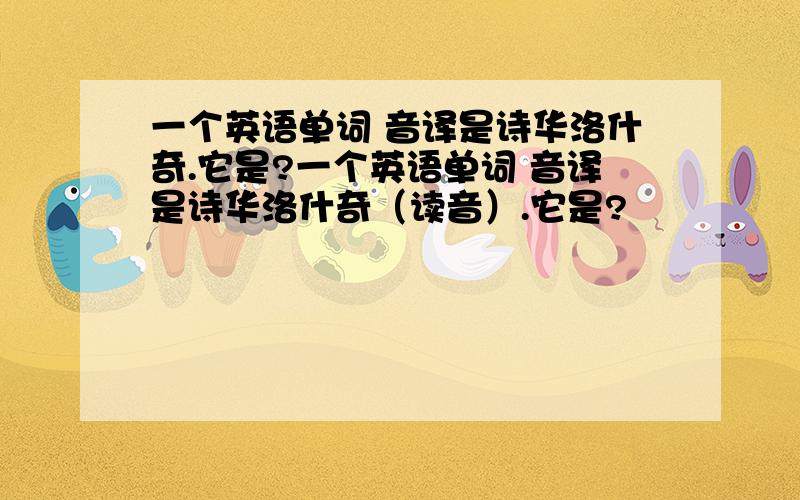 一个英语单词 音译是诗华洛什奇.它是?一个英语单词 音译是诗华洛什奇（读音）.它是?