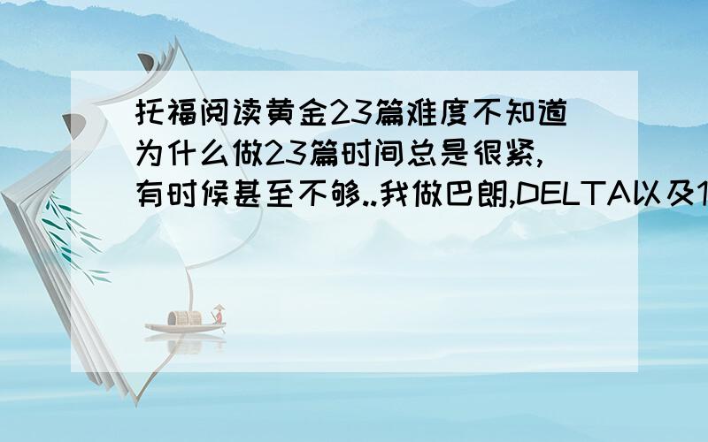 托福阅读黄金23篇难度不知道为什么做23篇时间总是很紧,有时候甚至不够..我做巴朗,DELTA以及120都没有这样的感觉.然后每篇都会错2-3题.很郁闷.马上要考了.可是做这种真正官方题的感觉并不