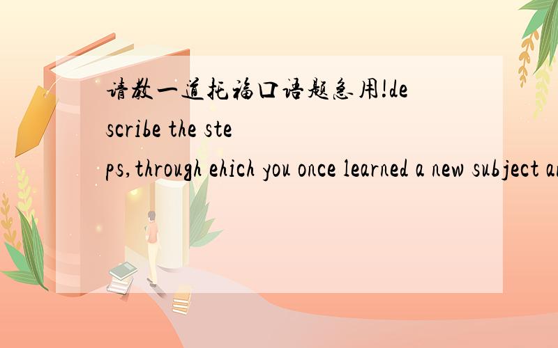 请教一道托福口语题急用!describe the steps,through ehich you once learned a new subject and explain how you learned it.Please include details and exaples in your response.(2009 1 23)