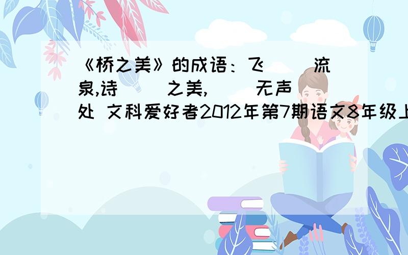 《桥之美》的成语：飞（ ）流泉,诗（ ）之美,（ ）无声处 文科爱好者2012年第7期语文8年级上34页2题