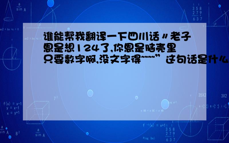 谁能帮我翻译一下四川话〃老子恩是想124了,你恩是脑壳里只要数字啊,没文字得~~~~”这句话是什么意思  谢谢了.