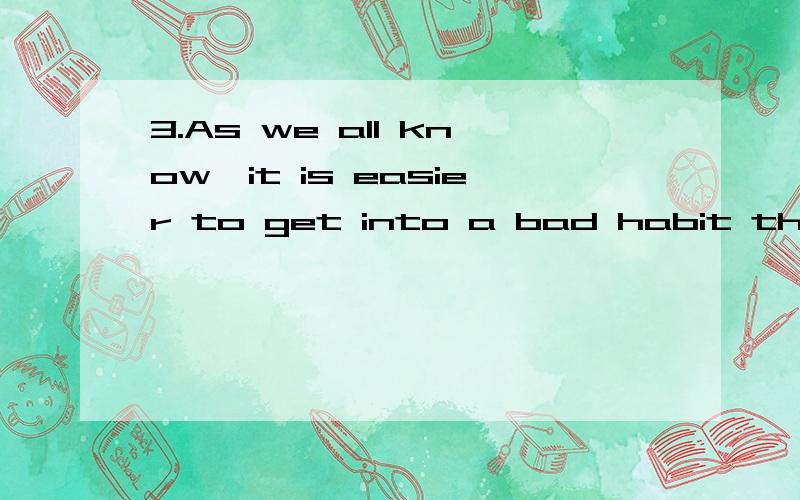 3.As we all know,it is easier to get into a bad habit than to give it up.