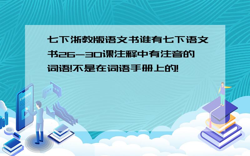 七下浙教版语文书谁有七下语文书26-30课注释中有注音的词语!不是在词语手册上的!