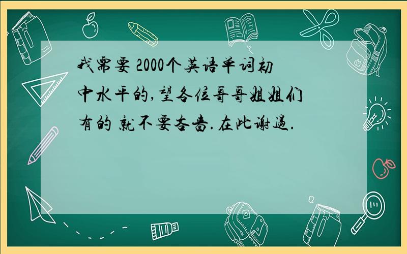 我需要 2000个英语单词初中水平的,望各位哥哥姐姐们 有的 就不要吝啬.在此谢过.