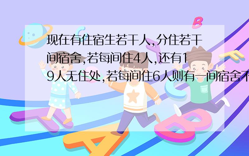 现在有住宿生若干人,分住若干间宿舍,若每间住4人,还有19人无住处,若每间住6人则有一间宿舍不空也不满,请确定宿舍人数和宿舍间数