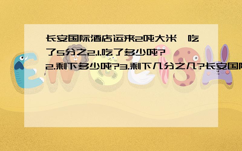 长安国际酒店运来2吨大米,吃了5分之2.1.吃了多少吨?2.剩下多少吨?3.剩下几分之几?长安国际酒店运来2吨大米,吃了5分之2.1.吃了多少吨?2.剩下多少吨?3.剩下几分之几?4.吃了的占剩下的几分之几?