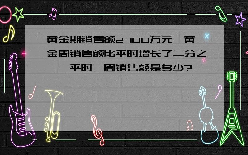 黄金期销售额2700万元,黄金周销售额比平时增长了二分之一,平时一周销售额是多少?