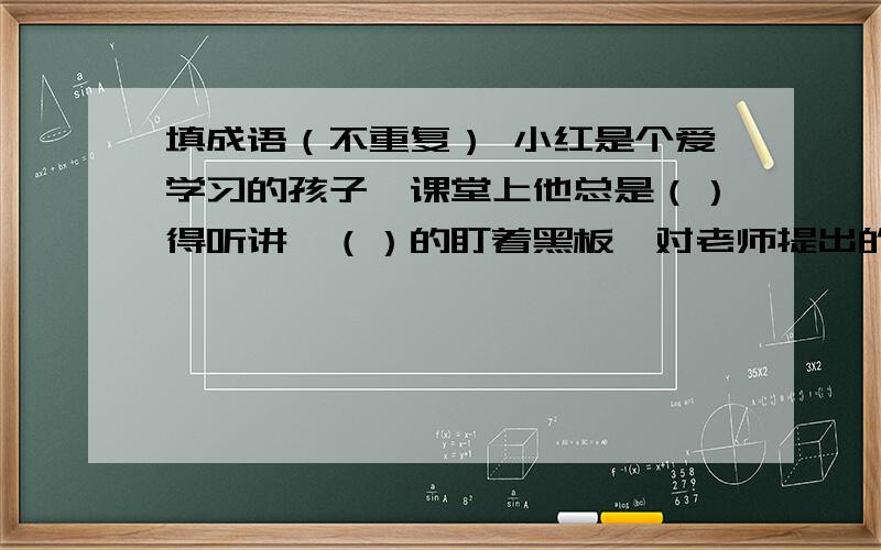 填成语（不重复） 小红是个爱学习的孩子,课堂上他总是（）得听讲,（）的盯着黑板,对老师提出的问题从不（）,乱说一气,总是说得（）,写作业总是会（）,作文更是（）.