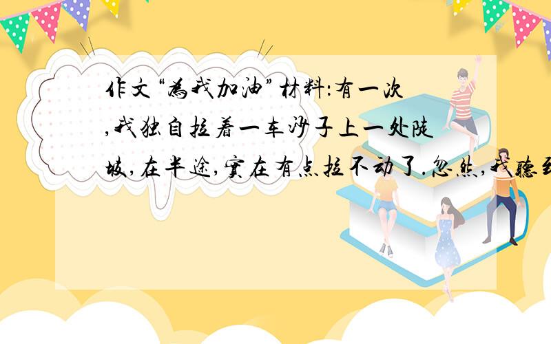 作文“为我加油”材料：有一次,我独自拉着一车沙子上一处陡坡,在半途,实在有点拉不动了.忽然,我听到后面有人说：“小伙子,使劲啊!我帮你推一把.”随即,我听到他大声的喊：“一、二,加