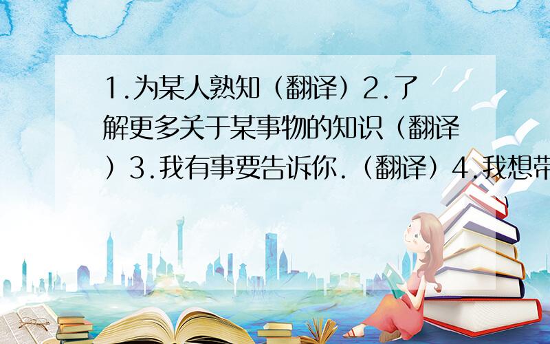 1.为某人熟知（翻译）2.了解更多关于某事物的知识（翻译）3.我有事要告诉你.（翻译）4.我想带我的小狗去公园.（翻译）5.()Wlecome to_____Wuzhen town!Wuzhen Town is_____very beauiful place.A./;/ B./;the C./;a