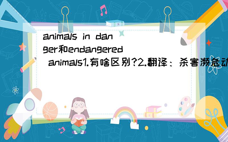 animals in danger和endangered animals1.有啥区别?2.翻译：杀害濒危动物是不对的 用上kill和animals in danger