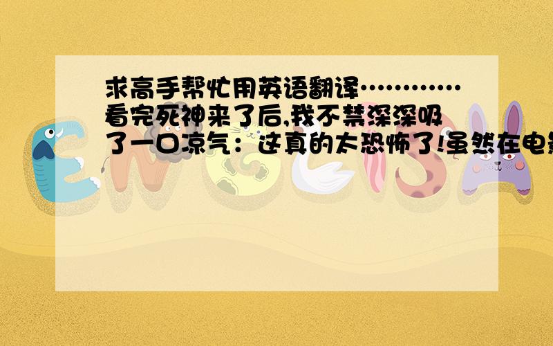 求高手帮忙用英语翻译…………看完死神来了后,我不禁深深吸了一口凉气：这真的太恐怖了!虽然在电影中根本没有出现死神,但是,却给人一种来自心底的恐惧和毛骨悚然的感觉.不要百度找