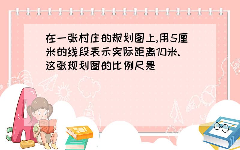 在一张村庄的规划图上,用5厘米的线段表示实际距离10米.这张规划图的比例尺是（ ）