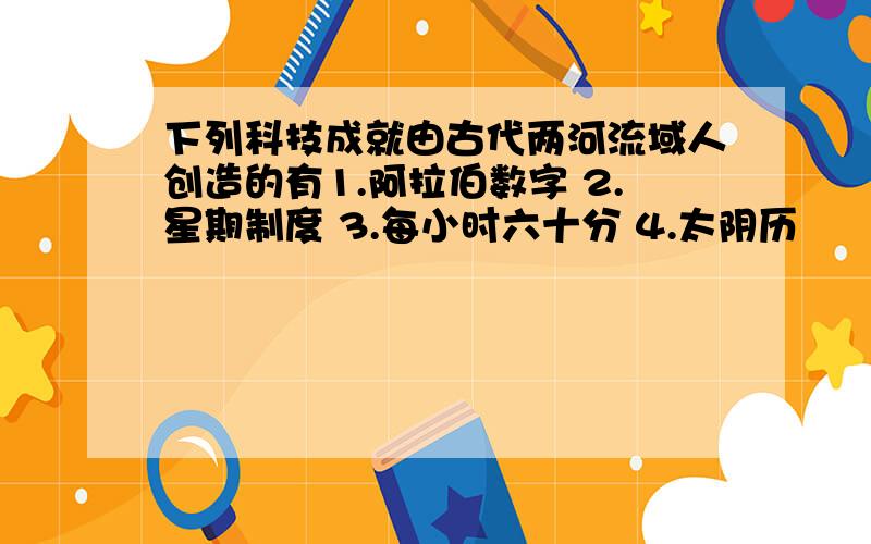 下列科技成就由古代两河流域人创造的有1.阿拉伯数字 2.星期制度 3.每小时六十分 4.太阴历