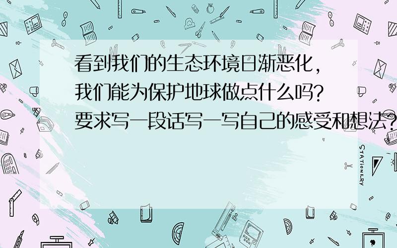 看到我们的生态环境日渐恶化,我们能为保护地球做点什么吗?要求写一段话写一写自己的感受和想法?急急急