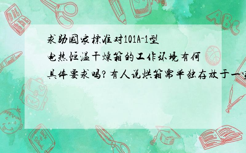 求助国家标准对101A-1型电热恒温干燥箱的工作环境有何具体要求吗?有人说烘箱需单独存放于一室内,据说还是国家标准,不知是否如此,而且我们也不具备这样的条件,是否存在此类的烘箱工作