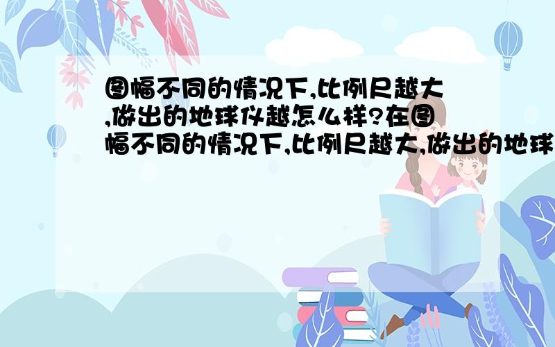 图幅不同的情况下,比例尺越大,做出的地球仪越怎么样?在图幅不同的情况下,比例尺越大,做出的地球仪越大还是越小?求详解.