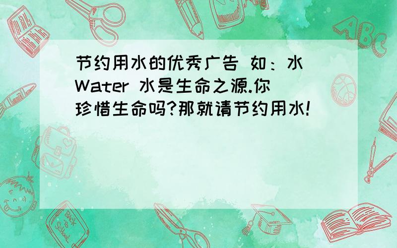 节约用水的优秀广告 如：水 Water 水是生命之源.你珍惜生命吗?那就请节约用水!