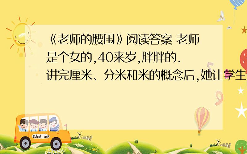 《老师的腰围》阅读答案 老师是个女的,40来岁,胖胖的.讲完厘米、分米和米的概念后,她让学生们测量桌子、铅笔和手臂的长度.两分钟后,被点名的同学报出答案,都得到了表扬,张张小脸涨得