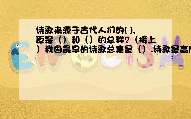 诗歌来源于古代人们的( ),原是（）和（）的总称?（接上）我国最早的诗歌总集是（）.诗歌是高度集中地概括和反映（）的一种文学体裁.诗歌的表现手法有很多,我国最早流行而至今仍常使