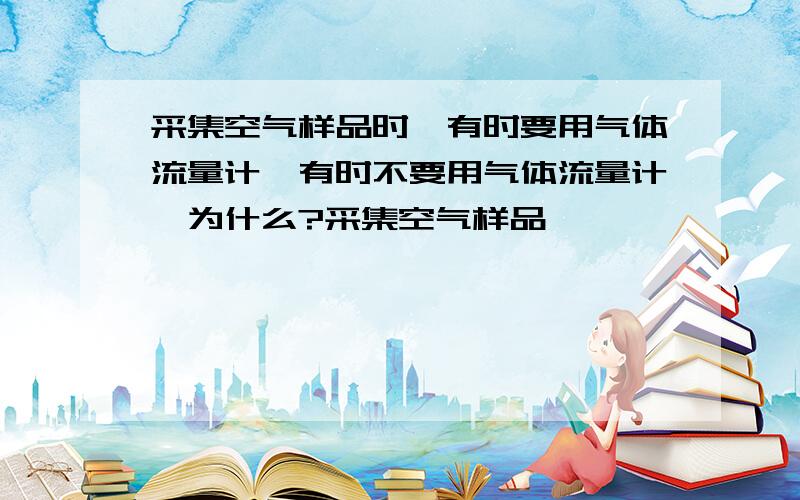 采集空气样品时,有时要用气体流量计,有时不要用气体流量计,为什么?采集空气样品